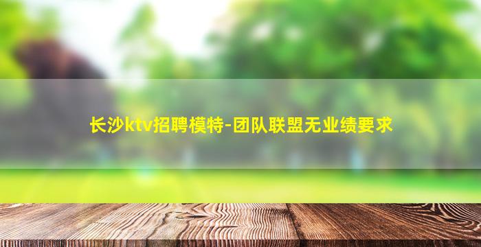 长沙ktv招聘模特-团队联盟无业绩要求